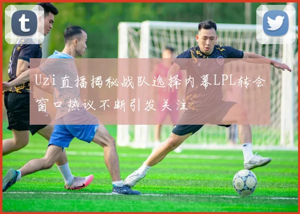 Uzi直播揭秘战队选择内幕LPL转会窗口热议不断引发关注