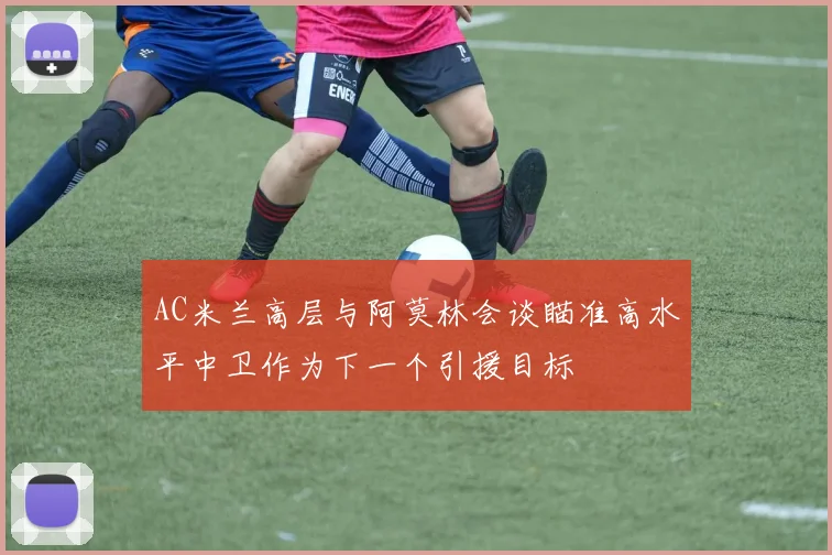 AC米兰高层与阿莫林会谈瞄准高水平中卫作为下一个引援目标
