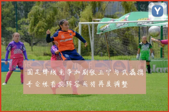 国足锋线竞争加剧张玉宁与武磊携手合练首发阵容或将再度调整
