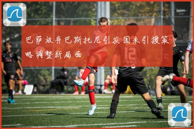 巴萨放弃巴斯托尼引发国米引援策略调整新局面