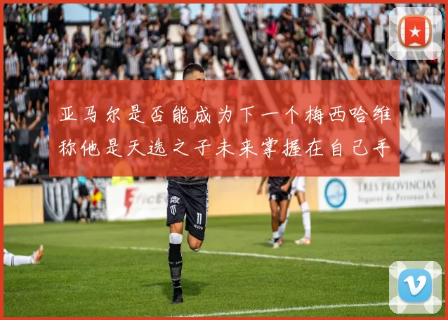 亚马尔是否能成为下一个梅西哈维称他是天选之子未来掌握在自己手中