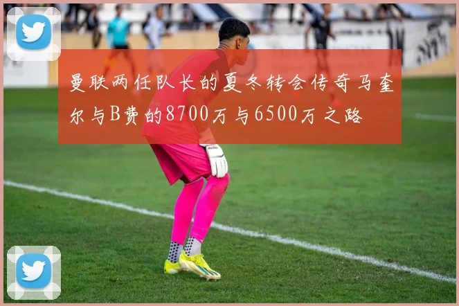 曼联两任队长的夏冬转会传奇马奎尔与B费的8700万与6500万之路