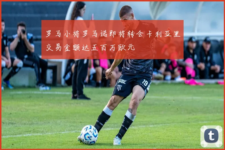 罗马小将罗马诺即将转会卡利亚里交易金额达五百万欧元
