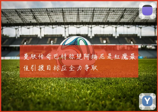 曼联传奇巴特称楚阿梅尼是红魔最佳引援目标应全力争取