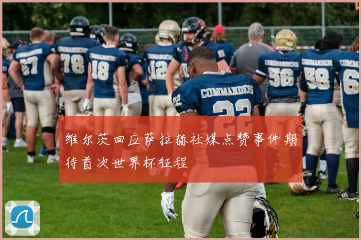 维尔茨回应萨拉赫社媒点赞事件期待首次世界杯征程