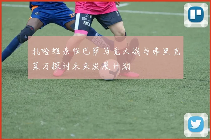 扎哈维亲临巴萨马竞大战与弗里克莱万探讨未来发展计划