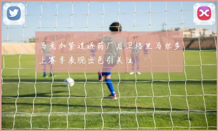马竞加紧追逐药厂后卫格里马尔多上赛季表现出色引关注