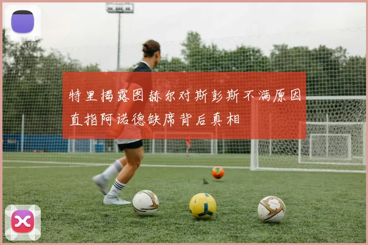 特里揭露图赫尔对斯彭斯不满原因直指阿诺德缺席背后真相