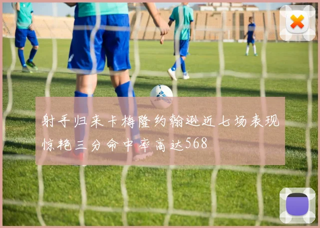 射手归来卡梅隆约翰逊近七场表现惊艳三分命中率高达568