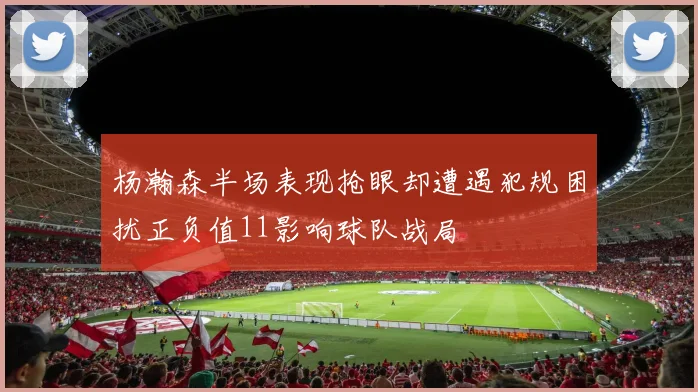 杨瀚森半场表现抢眼却遭遇犯规困扰正负值11影响球队战局