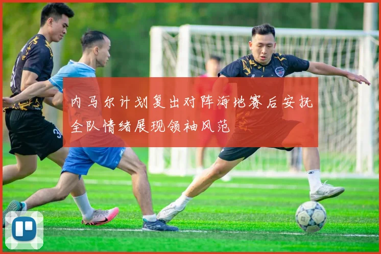 内马尔计划复出对阵海地赛后安抚全队情绪展现领袖风范