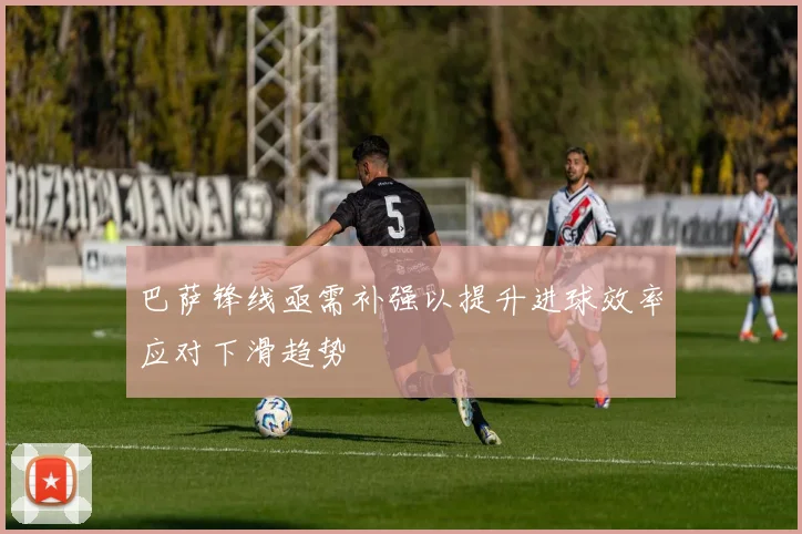 巴萨锋线亟需补强以提升进球效率应对下滑趋势