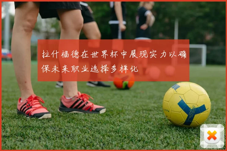 拉什福德在世界杯中展现实力以确保未来职业选择多样化