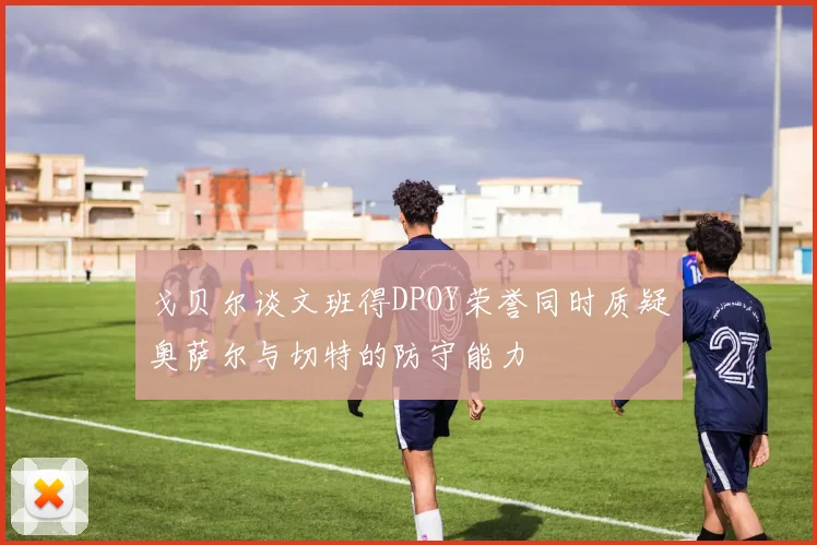 戈贝尔谈文班得DPOY荣誉同时质疑奥萨尔与切特的防守能力