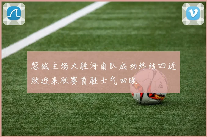 蓉城主场大胜河南队成功终结四连败迎来联赛首胜士气回暖