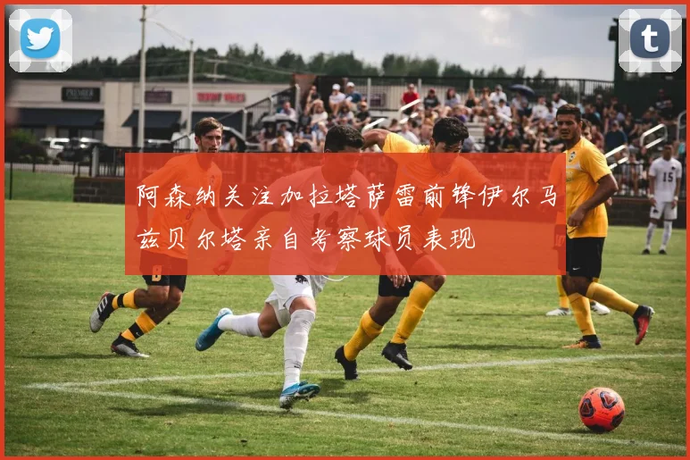 阿森纳关注加拉塔萨雷前锋伊尔马兹贝尔塔亲自考察球员表现