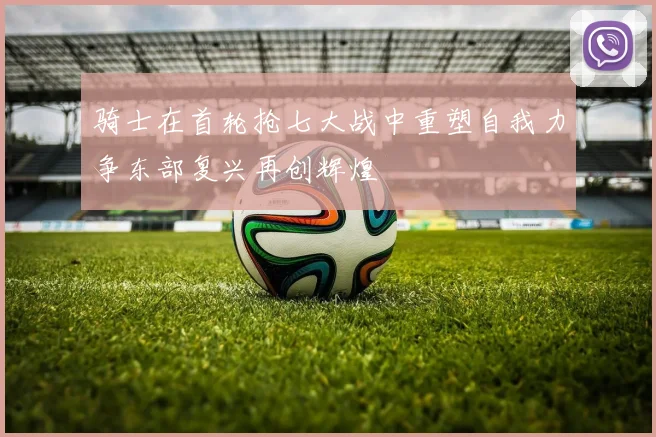 骑士在首轮抢七大战中重塑自我力争东部复兴再创辉煌