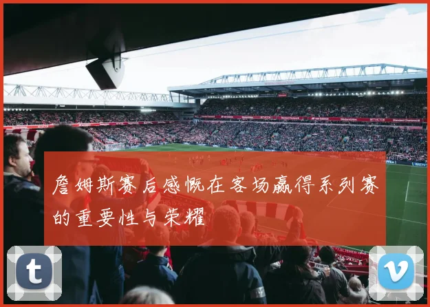 詹姆斯赛后感慨在客场赢得系列赛的重要性与荣耀