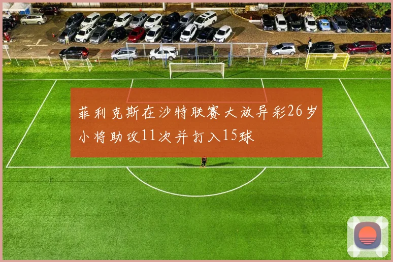 菲利克斯在沙特联赛大放异彩26岁小将助攻11次并打入15球