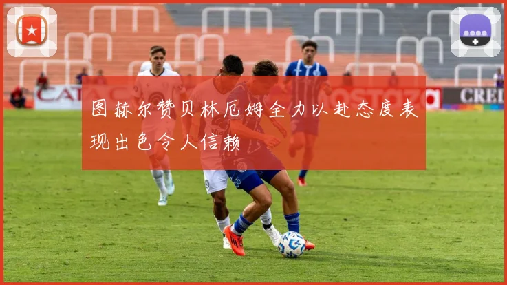图赫尔赞贝林厄姆全力以赴态度表现出色令人信赖