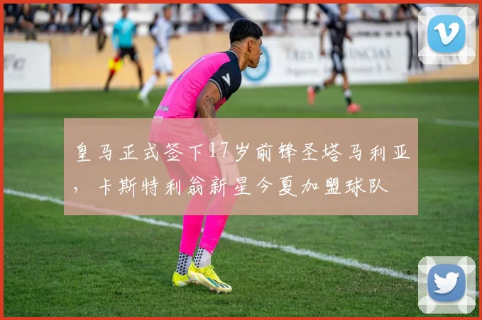 皇马正式签下17岁前锋圣塔马利亚，卡斯特利翁新星今夏加盟球队