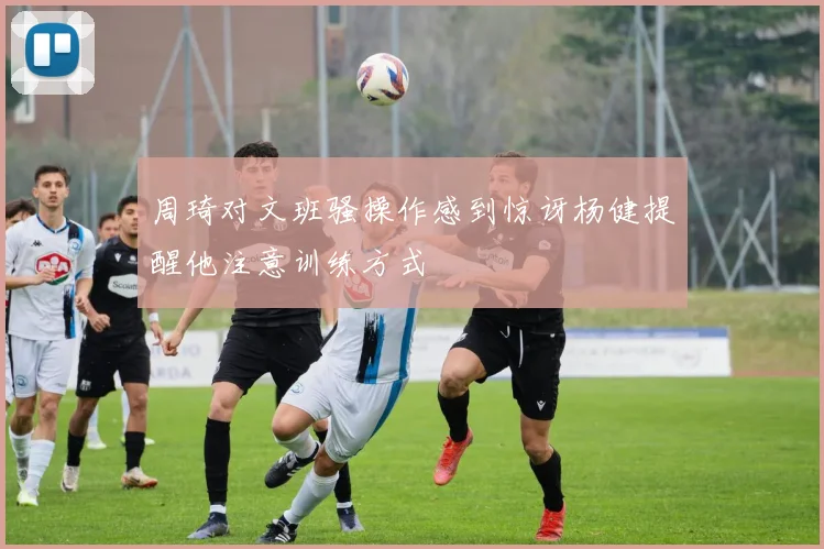 周琦对文班骚操作感到惊讶杨健提醒他注意训练方式