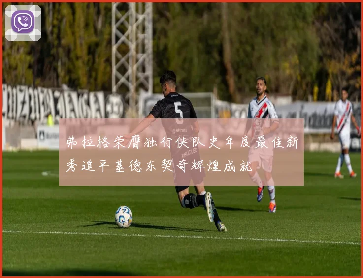 弗拉格荣膺独行侠队史年度最佳新秀追平基德东契奇辉煌成就
