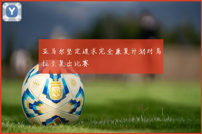 亚马尔坚定追求完全康复计划对乌拉圭复出比赛